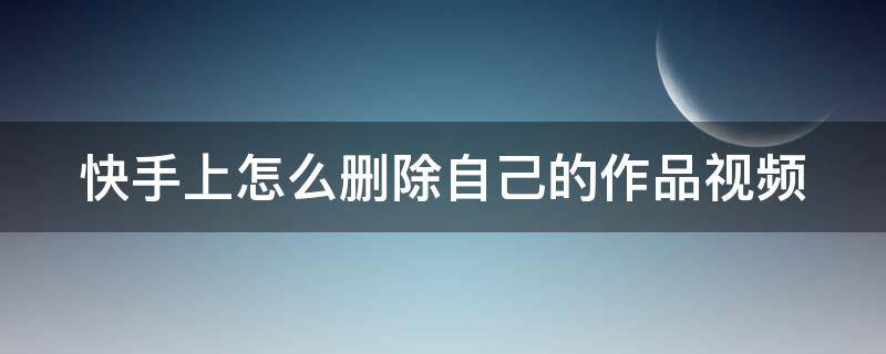 快手上怎么删除自己的作品视频 快手上怎么删除自己的作品视频华为手机