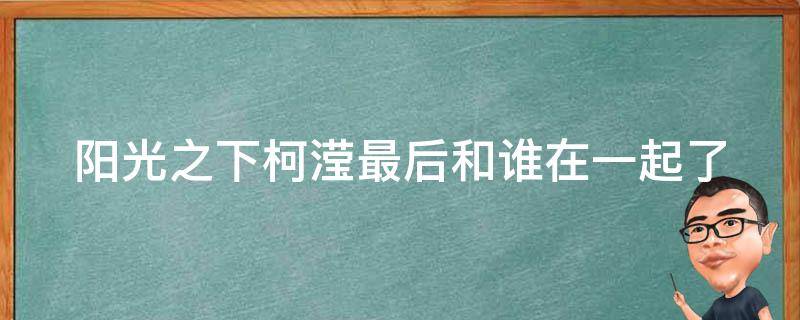 阳光之下柯滢最后和谁在一起了（阳光之下柯滢最后和谁在一起了呢）