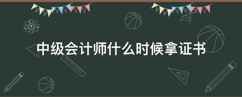 中级会计师什么时候拿证书（考过中级会计师什么时候可以拿到证）