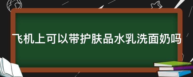 飞机上可以带护肤品水乳洗面奶吗 坐飞机能带护肤品吗?洗面奶爽肤水能带吗?