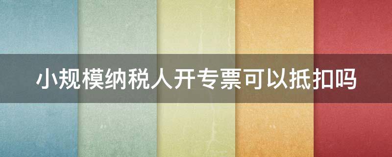 小规模纳税人开专票可以抵扣吗（小规模纳税人可以自己开专票吗）