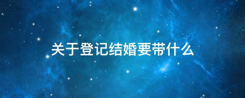 关于登记结婚要带什么 结婚登记都需要带啥