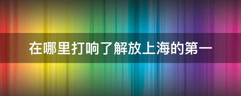 在哪里打响了解放上海的第一 在什么地方打响了解放上海第一枪