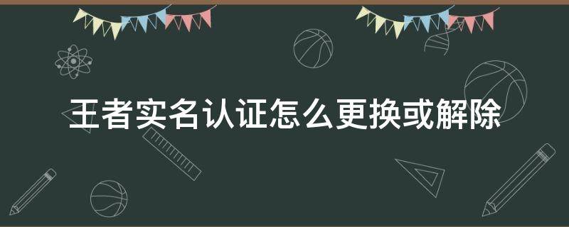 王者实名认证怎么更换或解除（王者实名认证怎么更换或解除?微信）