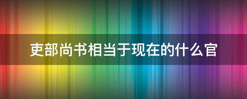 吏部尚书相当于现在的什么官（兵部尚书相当于现在的什么官）