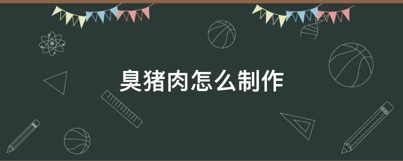 臭猪肉怎么制作（发臭的猪肉怎么做祛除臭味）