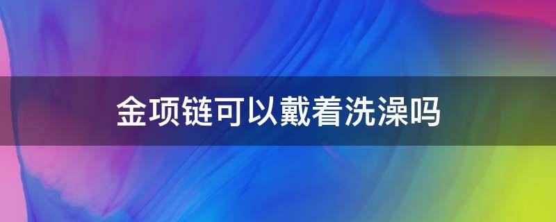 金项链可以戴着洗澡吗 14k金项链可以戴着洗澡吗