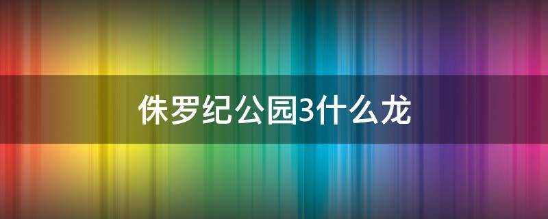 侏罗纪公园3什么龙（侏罗纪公园3什么恐龙）