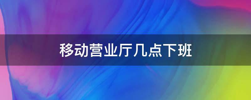 移动营业厅几点下班（杭州移动营业厅几点下班）