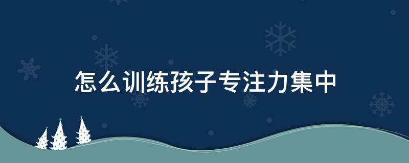 怎么训练孩子专注力集中（怎么训练孩子专注力集中8岁）