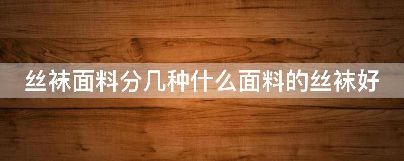 丝袜面料分几种什么面料的丝袜好（丝袜面料分几种什么面料的丝袜好穿）