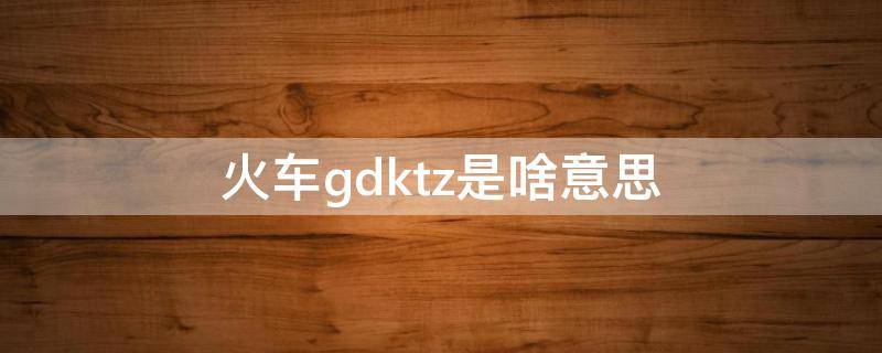 火车gdktz是啥意思（火车gdk是什么意思）