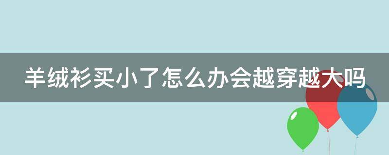 羊绒衫买小了怎么办会越穿越大吗（羊绒衫嫌小怎么办）