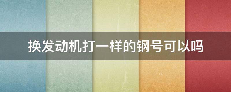 换发动机打一样的钢号可以吗 更换发动机是先去办理变更手续还是先打钢号?