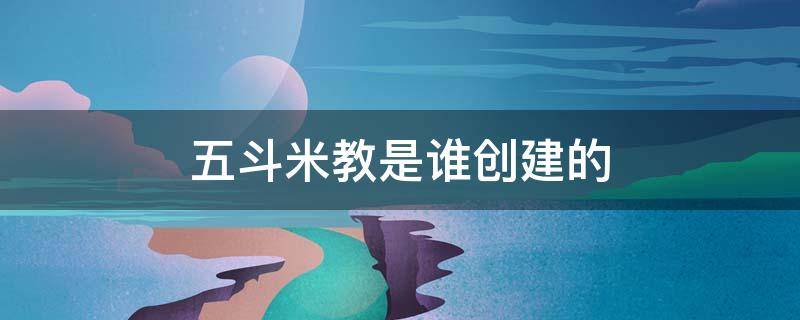 五斗米教是谁创建的（五斗米教是谁创建的邯郸）