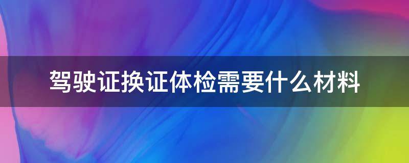 驾驶证换证体检需要什么材料（驾驶证换证体检需要什么材料 2021）