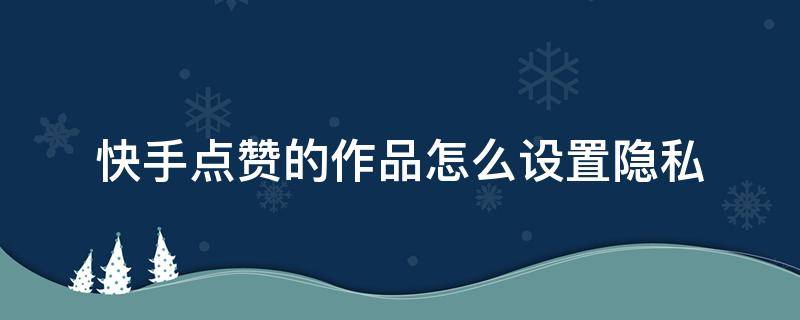 快手点赞的作品怎么设置隐私 快手点赞的作品怎么取消隐私