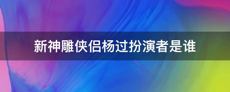 新神雕侠侣杨过扮演者是谁（新版神雕侠侣杨过扮演者是谁）