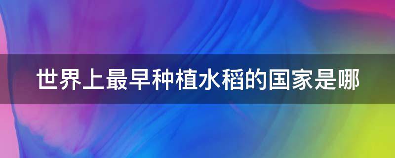 世界上最早种植水稻的国家是哪 世界上最早种植水稻的国家是哪个国家