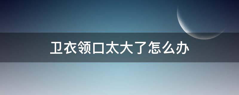 卫衣领口太大了怎么办（卫衣领口大了怎么处理）