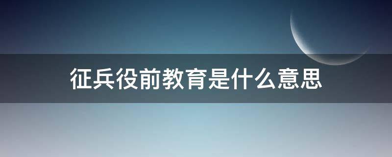 征兵役前教育是什么意思（新兵役前教育是什么意思）