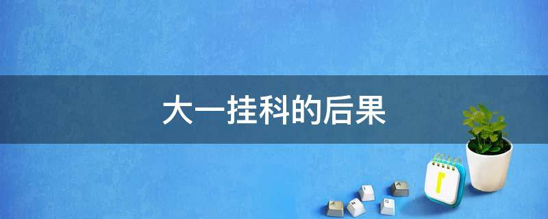 大一挂科的后果 大一挂科的后果严重还大三挂科严重