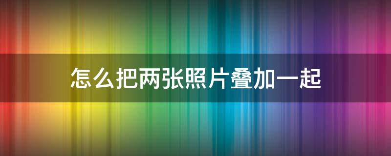 怎么把两张照片叠加一起（怎么样把两张照片叠加在一起）