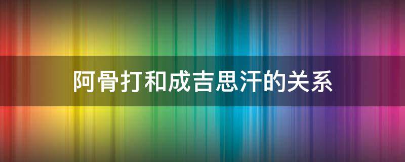 阿骨打和成吉思汗的关系（努尔哈赤和阿骨打的关系）