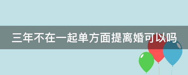 三年不在一起单方面提离婚可以吗 三年不在一起单方面提离婚可以吗