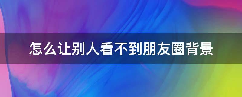 怎么让别人看不到朋友圈背景 怎么让别人看不到朋友圈背景图