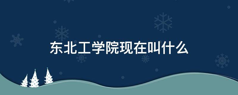 东北工学院现在叫什么 东北工学院哪年改名