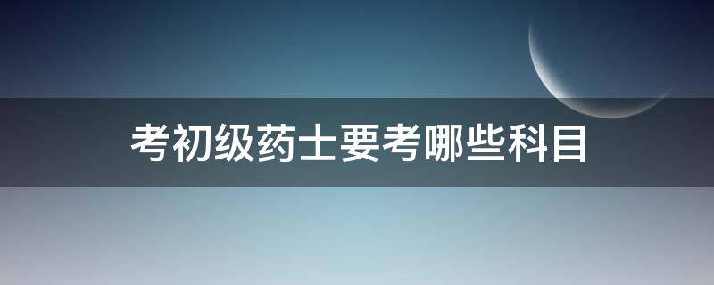 考初级药士要考哪些科目 初级药士考完再考什么