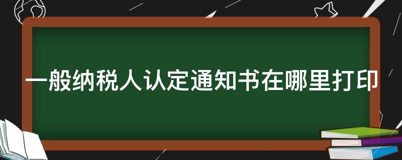 一般纳税人认定通知书在哪里打印 一般纳税人认定通知书在哪里打印的