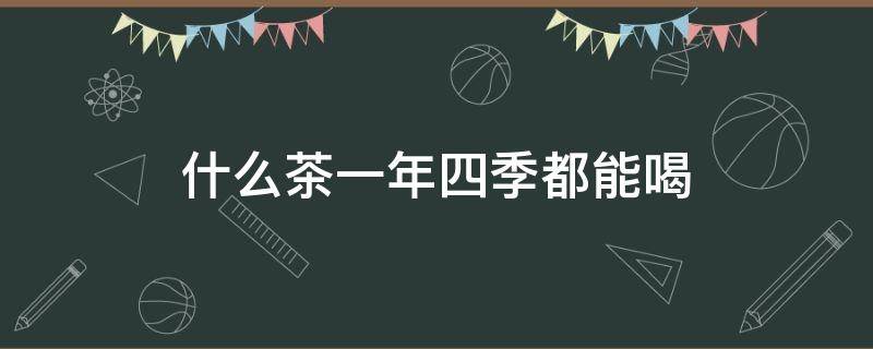 什么茶一年四季都能喝（什么茶一年四季都可以喝）