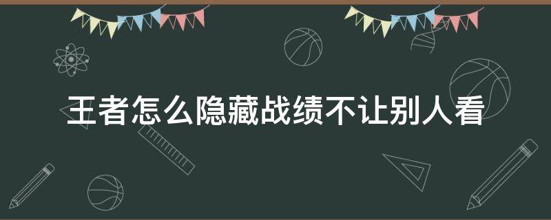 王者怎么隐藏战绩不让别人看 王者怎么隐藏战绩不让别人看2021