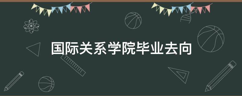 国际关系学院毕业去向 提前批国际关系学院毕业去向