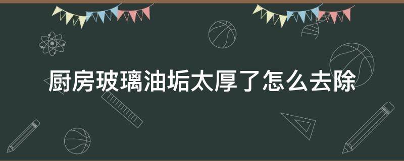 厨房玻璃油垢太厚了怎么去除（厨房很厚的油垢怎么办）