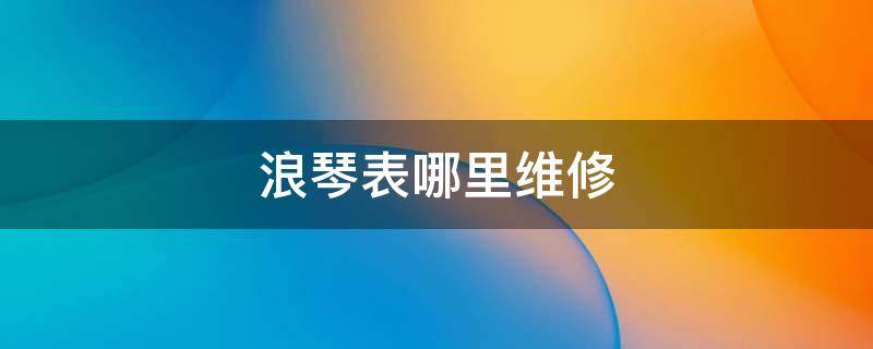 浪琴表哪里维修 浪琴表哪里维修点