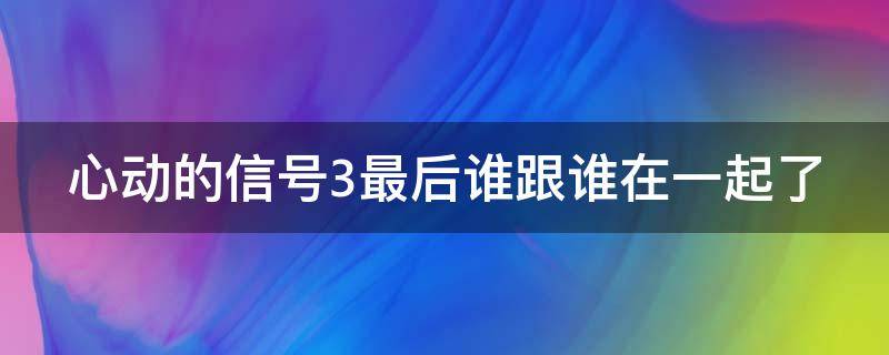 心动的信号3最后谁跟谁在一起了 心动的信号3最后表白