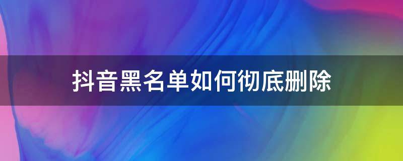 抖音黑名单如何彻底删除 怎样删除抖音的黑名单