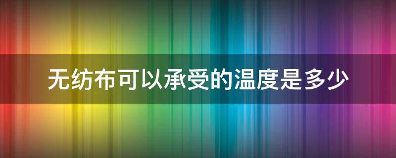 无纺布可以承受的温度是多少（无纺布可以耐多少温度）