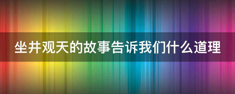 坐井观天的故事告诉我们什么道理（坐井观天的故事告诉我们什么道理英语）