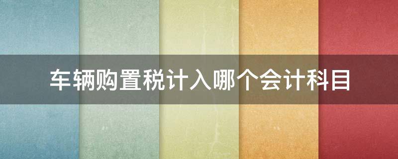 车辆购置税计入哪个会计科目（车辆购置税计入什么会计科目?）