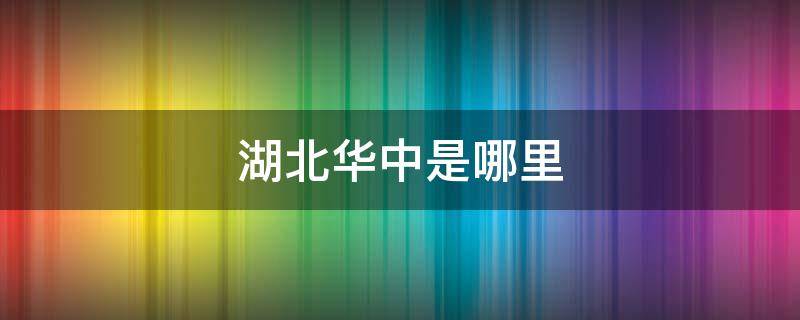 湖北华中是哪里 湖北华中是哪个市的