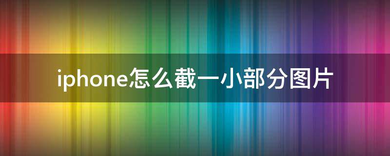 iphone怎么截一小部分图片（苹果手机怎么截图一小部分）