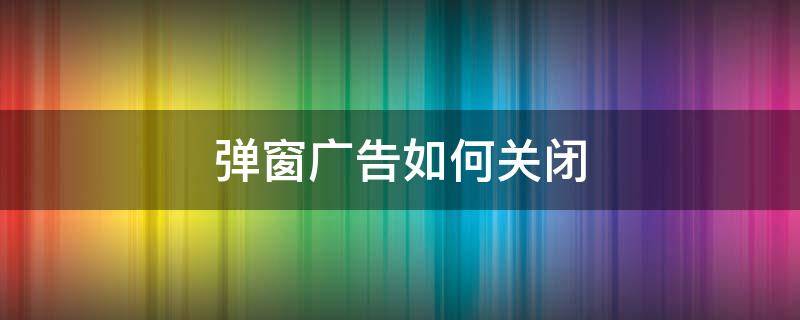 弹窗广告如何关闭 怎么关掉弹窗广告?