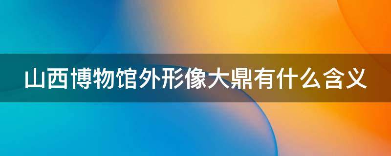 山西博物馆外形像大鼎有什么含义 山西博物馆外形像鼎有什么含义吗