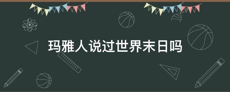 玛雅人说过世界末日吗（玛雅人预言的世界末日是真的吗）