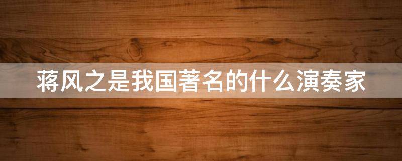 蒋风之是我国著名的什么演奏家（蒋风之是我国著名的什么演奏家汉宫秋月）