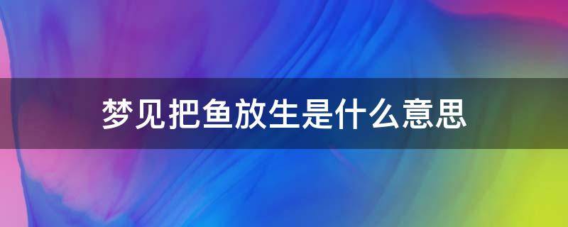 梦见把鱼放生是什么意思（梦到给鱼放生什么意思?）